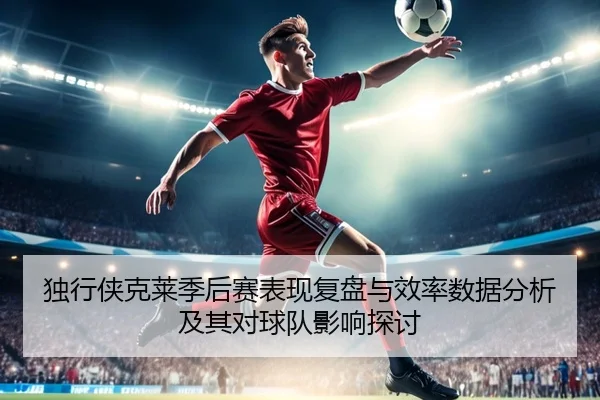 独行侠克莱季后赛表现复盘与效率数据分析及其对球队影响探讨