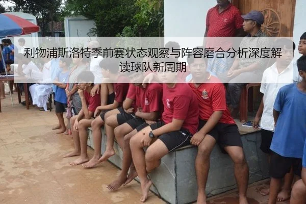 利物浦斯洛特季前赛状态观察与阵容磨合分析深度解读球队新周期