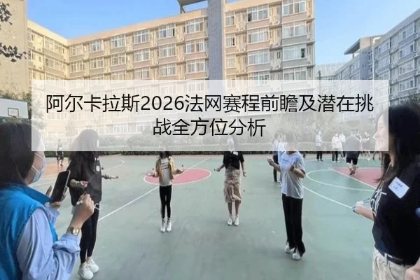 阿尔卡拉斯2026法网赛程前瞻及潜在挑战全方位分析