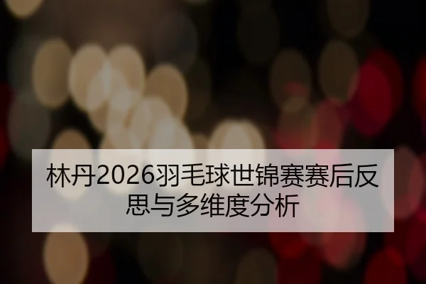 林丹2026羽毛球世锦赛赛后反思与多维度分析