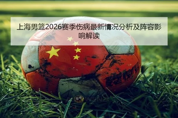 上海男篮2026赛季伤病最新情况分析及阵容影响解读