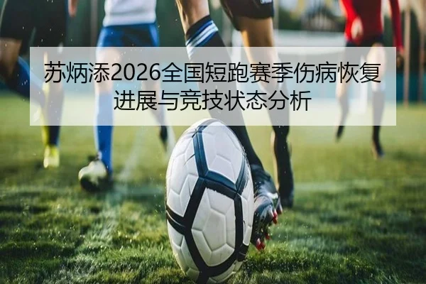 苏炳添2026全国短跑赛季伤病恢复进展与竞技状态分析
