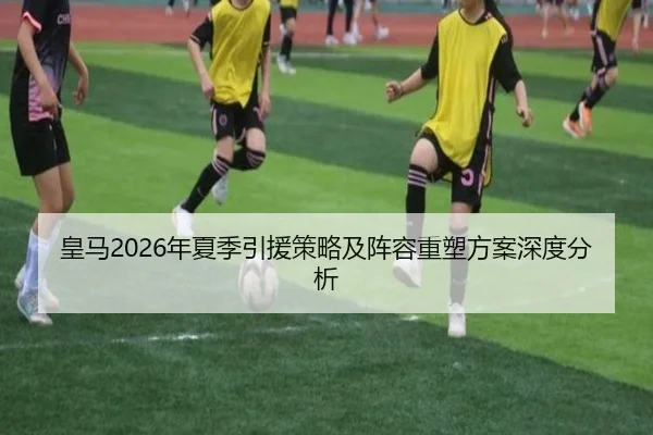 皇马2026年夏季引援策略及阵容重塑方案深度分析