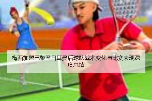 梅西加盟巴黎圣日耳曼后球队战术变化与比赛表现深度总结