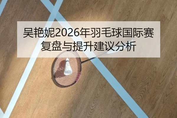 吴艳妮2026年羽毛球国际赛复盘与提升建议分析